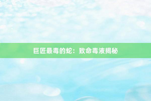 巨匠最毒的蛇：致命毒液揭秘